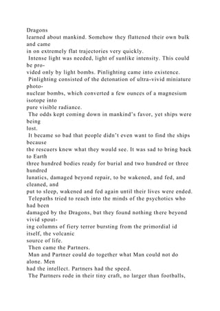 Dragons
learned about mankind. Somehow they flattened their own bulk
and came
in on extremely flat trajectories very quickly.
Intense light was needed, light of sunlike intensity. This could
be pro-
vided only by light bombs. Pinlighting came into existence.
Pinlighting consisted of the detonation of ultra-vivid miniature
photo-
nuclear bombs, which converted a few ounces of a magnesium
isotope into
pure visible radiance.
The odds kept coming down in mankind’s favor, yet ships were
being
lost.
It became so bad that people didn’t even want to find the ships
because
the rescuers knew what they would see. It was sad to bring back
to Earth
three hundred bodies ready for burial and two hundred or three
hundred
lunatics, damaged beyond repair, to be wakened, and fed, and
cleaned, and
put to sleep, wakened and fed again until their lives were ended.
Telepaths tried to reach into the minds of the psychotics who
had been
damaged by the Dragons, but they found nothing there beyond
vivid spout-
ing columns of fiery terror bursting from the primordial id
itself, the volcanic
source of life.
Then came the Partners.
Man and Partner could do together what Man could not do
alone. Men
had the intellect. Partners had the speed.
The Partners rode in their tiny craft, no larger than footballs,
 