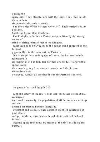 outside the
spaceships. They planoformed with the ships. They rode beside
them in their
six-pound craft ready to attack.
The tiny ships of the Partners were swift. Each carried a dozen
pinlights,
bombs no bigger than thimbles.
The Pinlighters threw the Partners—quite literally threw—by
means of
mind-to-firing relays direct at the Dragons.
What seemed to be Dragons to the human mind appeared in the
form of
gigantic Rats in the minds of the Partners.
Out in the pitiless nothingness of space, the Partners’ minds
responded to
an instinct as old as life. The Partners attacked, striking with a
speed faster
than man’s, going from attack to attack until the Rats or
themselves were
destroyed. Almost all the time it was the Partners who won.
the game of rat aNd dragoN 315
With the safety of the interstellar skip, skip, skip of the ships,
commerce
increased immensely, the population of all the colonies went up,
and the
demand for trained Partners increased.
Underhill and Woodley were a part of the third generation of
pinlighters
and yet, to them, it seemed as though their craft had endured
forever.
Gearing space into minds by means of the pin-set, adding the
Partners
 