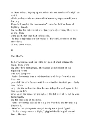 to those minds, keying up the minds for the tension of a fight on
which
all depended—this was more than human synapses could stand
for long.
Underhill needed his two months’ rest after half an hour of
fighting. Wood-
ley needed his retirement after ten years of service. They were
young. They
were good. But they had limitations.
So much depended on the choice of Partners, so much on the
sheer luck
of who drew whom.
II.
The Shuffle
Father Moontree and the little girl named West entered the
room. They were
the other two pinlighters. The human complement of the
Fighting Room
was now complete.
Father Moontree was a red-faced man of forty-five who had
lived the
peaceful life of a farmer until he reached his fortieth year. Only
then, belat-
edly, did the authorities find he was telepathic and agree to let
him late in life
enter upon the career of pinlighter. He did well at it, but he was
fantastically
old for this kind of business.
Father Moontree looked at the glum Woodley and the musing
Underhill.
“How’re the youngsters today? Ready for a good fight?”
“Father always wants a fight,” giggled the little girl named
West. She was
 