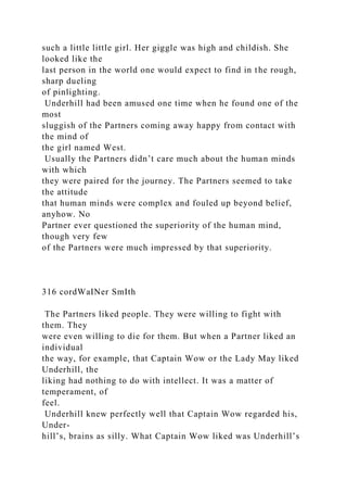 such a little little girl. Her giggle was high and childish. She
looked like the
last person in the world one would expect to find in the rough,
sharp dueling
of pinlighting.
Underhill had been amused one time when he found one of the
most
sluggish of the Partners coming away happy from contact with
the mind of
the girl named West.
Usually the Partners didn’t care much about the human minds
with which
they were paired for the journey. The Partners seemed to take
the attitude
that human minds were complex and fouled up beyond belief,
anyhow. No
Partner ever questioned the superiority of the human mind,
though very few
of the Partners were much impressed by that superiority.
316 cordWaINer SmIth
The Partners liked people. They were willing to fight with
them. They
were even willing to die for them. But when a Partner liked an
individual
the way, for example, that Captain Wow or the Lady May liked
Underhill, the
liking had nothing to do with intellect. It was a matter of
temperament, of
feel.
Underhill knew perfectly well that Captain Wow regarded his,
Under-
hill’s, brains as silly. What Captain Wow liked was Underhill’s
 