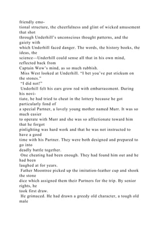 friendly emo-
tional structure, the cheerfulness and glint of wicked amusement
that shot
through Underhill’s unconscious thought patterns, and the
gaiety with
which Underhill faced danger. The words, the history books, the
ideas, the
science—Underhill could sense all that in his own mind,
reflected back from
Captain Wow’s mind, as so much rubbish.
Miss West looked at Underhill. “I bet you’ve put stickum on
the stones.”
“I did not!”
Underhill felt his ears grow red with embarrassment. During
his novi-
tiate, he had tried to cheat in the lottery because he got
particularly fond of
a special Partner, a lovely young mother named Murr. It was so
much easier
to operate with Murr and she was so affectionate toward him
that he forgot
pinlighting was hard work and that he was not instructed to
have a good
time with his Partner. They were both designed and prepared to
go into
deadly battle together.
One cheating had been enough. They had found him out and he
had been
laughed at for years.
Father Moontree picked up the imitation-leather cup and shook
the stone
dice which assigned them their Partners for the trip. By senior
rights, he
took first draw.
He grimaced. He had drawn a greedy old character, a tough old
male
 