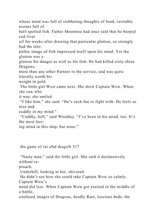 whose mind was full of slobbering thoughts of food, veritable
oceans full of
half-spoiled fish. Father Moontree had once said that he burped
cod liver
oil for weeks after drawing that particular glutton, so strongly
had the tele-
pathic image of fish impressed itself upon his mind. Yet the
glutton was a
glutton for danger as well as for fish. He had killed sixty-three
Dragons,
more than any other Partner in the service, and was quite
literally worth his
weight in gold.
The little girl West came next. She drew Captain Wow. When
she saw who
it was, she smiled.
“I like him,” she said. “He’s such fun to fight with. He feels so
nice and
cuddly in my mind.”
“Cuddly, hell,” said Woodley. “I’ve been in his mind, too. It’s
the most leer-
ing mind in this ship, bar none.”
the game of rat aNd dragoN 317
“Nasty man,” said the little girl. She said it declaratively
without re-
proach.
Underhill, looking at her, shivered.
He didn’t see how she could take Captain Wow so calmly.
Captain Wow’s
mind did leer. When Captain Wow got excited in the middle of
a battle,
confused images of Dragons, deadly Rats, luscious beds, the
 