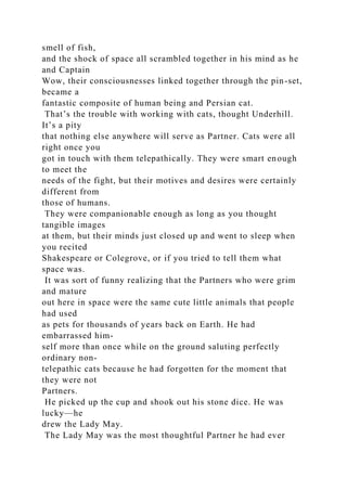 smell of fish,
and the shock of space all scrambled together in his mind as he
and Captain
Wow, their consciousnesses linked together through the pin-set,
became a
fantastic composite of human being and Persian cat.
That’s the trouble with working with cats, thought Underhill.
It’s a pity
that nothing else anywhere will serve as Partner. Cats were all
right once you
got in touch with them telepathically. They were smart enough
to meet the
needs of the fight, but their motives and desires were certainly
different from
those of humans.
They were companionable enough as long as you thought
tangible images
at them, but their minds just closed up and went to sleep when
you recited
Shakespeare or Colegrove, or if you tried to tell them what
space was.
It was sort of funny realizing that the Partners who were grim
and mature
out here in space were the same cute little animals that people
had used
as pets for thousands of years back on Earth. He had
embarrassed him-
self more than once while on the ground saluting perfectly
ordinary non-
telepathic cats because he had forgotten for the moment that
they were not
Partners.
He picked up the cup and shook out his stone dice. He was
lucky—he
drew the Lady May.
The Lady May was the most thoughtful Partner he had ever
 