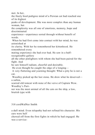 met. In her,
the finely bred pedigree mind of a Persian cat had reached one
of its highest
peaks of development. She was more complex than any human
woman, but
the complexity was all one of emotions, memory, hope and
discriminated
experience—experience sorted through without benefit of
words.
When he had first come into contact with her mind, he was
astonished at
its clarity. With her he remembered her kittenhood. He
remembered every
mating experience she had ever had. He saw in a half-
recognizable gallery
all the other pinlighters with whom she had been paired for the
fight. And
he saw himself radiant, cheerful and desirable.
He even thought he caught the edge of a longing—
A very flattering and yearning thought: What a pity he is not a
cat.
Woodley picked up the last stone. He drew what he deserved—
a sullen,
scarred old tomcat with none of the verve of Captain Wow.
Woodley’s Part-
ner was the most animal of all the cats on the ship, a low,
brutish type with
318 cordWaINer SmIth
a dull mind. Even telepathy had not refined his character. His
ears were half
chewed off from the first fights in which he had engaged. He
was a service-
 