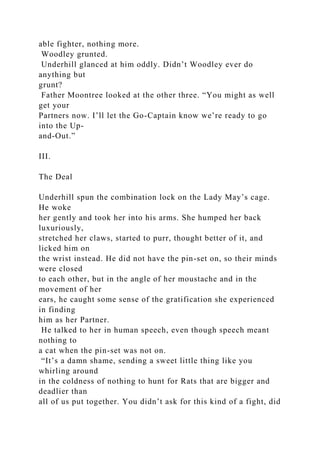 able fighter, nothing more.
Woodley grunted.
Underhill glanced at him oddly. Didn’t Woodley ever do
anything but
grunt?
Father Moontree looked at the other three. “You might as well
get your
Partners now. I’ll let the Go-Captain know we’re ready to go
into the Up-
and-Out.”
III.
The Deal
Underhill spun the combination lock on the Lady May’s cage.
He woke
her gently and took her into his arms. She humped her back
luxuriously,
stretched her claws, started to purr, thought better of it, and
licked him on
the wrist instead. He did not have the pin-set on, so their minds
were closed
to each other, but in the angle of her moustache and in the
movement of her
ears, he caught some sense of the gratification she experienced
in finding
him as her Partner.
He talked to her in human speech, even though speech meant
nothing to
a cat when the pin-set was not on.
“It’s a damn shame, sending a sweet little thing like you
whirling around
in the coldness of nothing to hunt for Rats that are bigger and
deadlier than
all of us put together. You didn’t ask for this kind of a fight, did
 