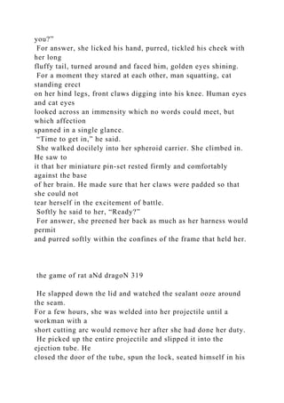 you?”
For answer, she licked his hand, purred, tickled his cheek with
her long
fluffy tail, turned around and faced him, golden eyes shining.
For a moment they stared at each other, man squatting, cat
standing erect
on her hind legs, front claws digging into his knee. Human eyes
and cat eyes
looked across an immensity which no words could meet, but
which affection
spanned in a single glance.
“Time to get in,” he said.
She walked docilely into her spheroid carrier. She climbed in.
He saw to
it that her miniature pin-set rested firmly and comfortably
against the base
of her brain. He made sure that her claws were padded so that
she could not
tear herself in the excitement of battle.
Softly he said to her, “Ready?”
For answer, she preened her back as much as her harness would
permit
and purred softly within the confines of the frame that held her.
the game of rat aNd dragoN 319
He slapped down the lid and watched the sealant ooze around
the seam.
For a few hours, she was welded into her projectile until a
workman with a
short cutting arc would remove her after she had done her duty.
He picked up the entire projectile and slipped it into the
ejection tube. He
closed the door of the tube, spun the lock, seated himself in his
 