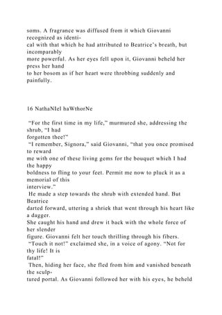 soms. A fragrance was diffused from it which Giovanni
recognized as identi-
cal with that which he had attributed to Beatrice’s breath, but
incomparably
more powerful. As her eyes fell upon it, Giovanni beheld her
press her hand
to her bosom as if her heart were throbbing suddenly and
painfully.
16 NathaNIel haWthorNe
“For the first time in my life,” murmured she, addressing the
shrub, “I had
forgotten thee!”
“I remember, Signora,” said Giovanni, “that you once promised
to reward
me with one of these living gems for the bouquet which I had
the happy
boldness to fling to your feet. Permit me now to pluck it as a
memorial of this
interview.”
He made a step towards the shrub with extended hand. But
Beatrice
darted forward, uttering a shriek that went through his heart like
a dagger.
She caught his hand and drew it back with the whole force of
her slender
figure. Giovanni felt her touch thrilling through his fibers.
“Touch it not!” exclaimed she, in a voice of agony. “Not for
thy life! It is
fatal!”
Then, hiding her face, she fled from him and vanished beneath
the sculp-
tured portal. As Giovanni followed her with his eyes, he beheld
 