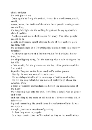 chair, and put
his own pin-set on.
Once again he flung the switch. He sat in a small room, small,
small,
warm, warm, the bodies of the other three people moving close
around him,
the tangible lights in the ceiling bright and heavy against his
closed eyelids.
As the pin-set warmed, the room fell away. The other people
ceased to be
people and became small glowing heaps of fire, embers, dark
red fire, with
the consciousness of life burning like old red coals in a country
fireplace.
As the pin-set warmed a little more, he felt Earth just below
him, felt
the ship slipping away, felt the turning Moon as it swung on the
far side
of the world, felt the planets and the hot, clear goodness of the
Sun which
kept the Dragons so far from mankind’s native ground.
Finally, he reached complete awareness.
He was telepathically alive to a range of millions of miles.
He felt the dust which he had noticed earlier high above the
ecliptic. With
a thrill of warmth and tenderness, he felt the consciousness of
the Lady
May pouring over into his own. Her consciousness was as gentle
and clear
and yet sharp to the taste of his mind as if it were scented oil. It
felt relax-
ing and reassuring. He could sense her welcome of him. It was
scarcely a
thought, just a raw emotion of greeting.
At last they were one again.
In a tiny remote corner of his mind, as tiny as the smallest toy
 