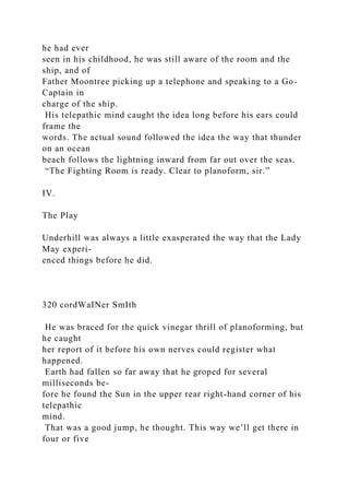 he had ever
seen in his childhood, he was still aware of the room and the
ship, and of
Father Moontree picking up a telephone and speaking to a Go-
Captain in
charge of the ship.
His telepathic mind caught the idea long before his ears could
frame the
words. The actual sound followed the idea the way that thunder
on an ocean
beach follows the lightning inward from far out over the seas.
“The Fighting Room is ready. Clear to planoform, sir.”
IV.
The Play
Underhill was always a little exasperated the way that the Lady
May experi-
enced things before he did.
320 cordWaINer SmIth
He was braced for the quick vinegar thrill of planoforming, but
he caught
her report of it before his own nerves could register what
happened.
Earth had fallen so far away that he groped for several
milliseconds be-
fore he found the Sun in the upper rear right-hand corner of his
telepathic
mind.
That was a good jump, he thought. This way we’ll get there in
four or five
 