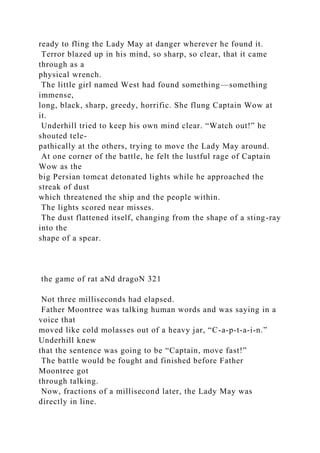 ready to fling the Lady May at danger wherever he found it.
Terror blazed up in his mind, so sharp, so clear, that it came
through as a
physical wrench.
The little girl named West had found something—something
immense,
long, black, sharp, greedy, horrific. She flung Captain Wow at
it.
Underhill tried to keep his own mind clear. “Watch out!” he
shouted tele-
pathically at the others, trying to move the Lady May around.
At one corner of the battle, he felt the lustful rage of Captain
Wow as the
big Persian tomcat detonated lights while he approached the
streak of dust
which threatened the ship and the people within.
The lights scored near misses.
The dust flattened itself, changing from the shape of a sting-ray
into the
shape of a spear.
the game of rat aNd dragoN 321
Not three milliseconds had elapsed.
Father Moontree was talking human words and was saying in a
voice that
moved like cold molasses out of a heavy jar, “C-a-p-t-a-i-n.”
Underhill knew
that the sentence was going to be “Captain, move fast!”
The battle would be fought and finished before Father
Moontree got
through talking.
Now, fractions of a millisecond later, the Lady May was
directly in line.
 