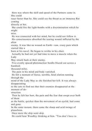 Here was where the skill and speed of the Partners came in.
She could
react faster than he. She could see the threat as an immense Rat
coming
directly at her.
She could fire the light-bombs with a discrimination which he
might
miss.
He was connected with her mind, but he could not follow it.
His consciousness absorbed the tearing wound inflicted by the
alien
enemy. It was like no wound on Earth—raw, crazy pain which
started like a
burn at his navel. He began to writhe in his chair.
Actually he had not yet had time to move a muscle when the
Lady
May struck back at their enemy.
Five evenly spaced photonuclear bombs blazed out across a
hundred-
thousand miles.
The pain in his mind and body vanished.
He felt a moment of fierce, terrible, feral elation running
through the
mind of the Lady May as she finished her kill. It was always
disappointing
to the cats to find out that their enemies disappeared at the
moment of de-
struction.
Then he felt her hurt, the pain and the fear that swept over both
of them
as the battle, quicker than the movement of an eyelid, had come
and gone.
In the same instant, there came the sharp and acid twinge of
planoform.
Once more the ship went skip.
He could hear Woodley thinking at him. “You don’t have to
 