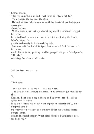 bother much.
This old son-of-a-gun and I will take over for a while.”
Twice again the twinge, the skip.
He had no idea where he was until the lights of the Caledonia
space port
shone below.
With a weariness that lay almost beyond the limits of thought,
he threw
his mind back into rapport with the pin-set, fixing the Lady
May’s projectile
gently and neatly in its launching tube.
She was half dead with fatigue, but he could feel the beat of
her heart,
could listen to her panting, and he grasped the grateful edge of a
“Thanks”
reaching from her mind to his.
322 cordWaINer SmIth
V.
The Score
They put him in the hospital at Caledonia.
The doctor was friendly but firm. “You actually got touched by
that
Dragon. That’s as close a shave as I’ve ever seen. It’s all so
quick that it’ll be a
long time before we know what happened scientifically, but I
suppose you’d
be ready for the insane asylum now if the contact had lasted
several tenths
of a millisecond longer. What kind of cat did you have out in
front of you?”
 