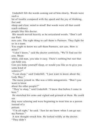 Underhill felt the words coming out of him slowly. Words were
such a
lot of trouble compared with the speed and the joy of thinking,
fast and
sharp and clear, mind to mind! But words were all that could
reach ordinary
people like this doctor.
His mouth moved heavily as he articulated words. “Don’t call
our Part-
ners cats. The right thing to call them is Partners. They fight for
us in a team.
You ought to know we call them Partners, not cats. How is
mine?”
“I don’t know,” said the doctor contritely. “We’ll find out for
you. Mean-
while, old man, you take it easy. There’s nothing but rest that
can help you.
Can you make yourself sleep, or would you like us to give you
some kind of
sedative?”
“I can sleep,” said Underhill. “I just want to know about the
Lady May.”
The nurse joined in. She was a little antagonistic. “Don’t you
want to know
about the other people?”
“They’re okay,” said Underhill. “I knew that before I came in
here.”
He stretched his arms and sighed and grinned at them. He could
see
they were relaxing and were beginning to treat him as a person
instead of a
patient.
“I’m all right,” he said. “Just let me know when I can go see
my Partner.”
A new thought struck him. He looked wildly at the doctor.
“They didn’t
 