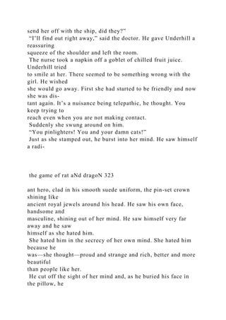 send her off with the ship, did they?”
“I’ll find out right away,” said the doctor. He gave Underhill a
reassuring
squeeze of the shoulder and left the room.
The nurse took a napkin off a goblet of chilled fruit juice.
Underhill tried
to smile at her. There seemed to be something wrong with the
girl. He wished
she would go away. First she had started to be friendly and now
she was dis-
tant again. It’s a nuisance being telepathic, he thought. You
keep trying to
reach even when you are not making contact.
Suddenly she swung around on him.
“You pinlighters! You and your damn cats!”
Just as she stamped out, he burst into her mind. He saw himself
a radi-
the game of rat aNd dragoN 323
ant hero, clad in his smooth suede uniform, the pin-set crown
shining like
ancient royal jewels around his head. He saw his own face,
handsome and
masculine, shining out of her mind. He saw himself very far
away and he saw
himself as she hated him.
She hated him in the secrecy of her own mind. She hated him
because he
was—she thought—proud and strange and rich, better and more
beautiful
than people like her.
He cut off the sight of her mind and, as he buried his face in
the pillow, he
 