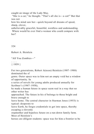caught an image of the Lady May.
“She is a cat,” he thought. “That’s all she is—a cat!” But that
was not
how his mind saw her—quick beyond all dreams of speed,
sharp, clever,
unbelievably graceful, beautiful, wordless and undemanding.
Where would he ever find a woman who could compare with
her?
324
Robert A. Heinlein
“All You Zombies—”
. . . .
{ 1959 }
For two generations, Robert A(nson) Heinlein (1907–1988)
dominated the sf
genre. Outer space was to him not an empty void but a window
of opportunity. In
a series of novels for young adults produced annually for
Scribner’s (1947–1958),
he made a human future in space seem real in a way that no
other writer has
approached. The future in his sf belongs to those bright and
brave enough to
leave home. The central character in Starman Jones (1953) is
typical: desperate to
leave Earth, he forges credentials to get into space, thereby
escaping a slovenly
stepmother and hopeless future on a run-down family farm.
Most of Heinlein’s
heroes are diligent students: space was for him a frontier to be
 