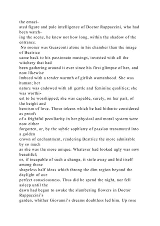 the emaci-
ated figure and pale intelligence of Doctor Rappaccini, who had
been watch-
ing the scene, he knew not how long, within the shadow of the
entrance.
No sooner was Guasconti alone in his chamber than the image
of Beatrice
came back to his passionate musings, invested with all the
witchery that had
been gathering around it ever since his first glimpse of her, and
now likewise
imbued with a tender warmth of girlish womanhood. She was
human; her
nature was endowed with all gentle and feminine qualities; she
was worthi-
est to be worshipped; she was capable, surely, on her part, of
the height and
heroism of love. Those tokens which he had hitherto considered
as proofs
of a frightful peculiarity in her physical and moral system were
now either
forgotten, or, by the subtle sophistry of passion transmuted into
a golden
crown of enchantment, rendering Beatrice the more admirable
by so much
as she was the more unique. Whatever had looked ugly was now
beautiful;
or, if incapable of such a change, it stole away and hid itself
among those
shapeless half ideas which throng the dim region beyond the
daylight of our
perfect consciousness. Thus did he spend the night, nor fell
asleep until the
dawn had begun to awake the slumbering flowers in Doctor
Rappaccini’s
garden, whither Giovanni’s dreams doubtless led him. Up rose
 