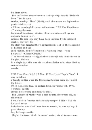 his later novels.
The self-reliant man or woman is the plucky, can-do “Heinlein
hero.” Yet in some
stories, notably “They” (1941), such characters are depicted as
panic stricken, cut
off from meaningful contact with others. “‘All You Zombies—
,’” among the most
famous of time-travel stories, likewise casts a cold eye on
ordinary human inter-
actions. Its noir tone may have been inspired by its intended
market, Playboy, but
the story was rejected there, appearing instead in The Magazine
of Fantasy and Sci-
ence Fiction. Some of Heinlein’s working titles—“The
Solipsist,” “Closed Circuit,”
“The World Snake”—suggest the claustrophobic implications of
his plot. Written
in a single day, this was his last short fiction sale; after 1960 he
concentrated on
novels.
2217 Time Zone V (eSt) 7 Nov. 1970—Nyc—“Pop’s Place”: I
was polishing
a brandy snifter when the Unmarried Mother came in. I noted
the time—
10:17 P.m. zone five, or eastern time, November 7th, 1970.
Temporal agents
always notice time and date; we must.
The Unmarried Mother was a man twenty-five years old, no
taller than
I am, childish features and a touchy temper. I didn’t like his
looks—I never
had—but he was a lad I was here to recruit, he was my boy. I
gave him my
best barkeep’s smile.
Maybe I’m too critical. He wasn’t swish; his nickname came
 