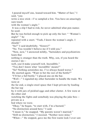 I poured myself one, leaned toward him. “Matter of fact,” I
said, “you
write a nice stick—I’ve sampled a few. You have an amazingly
sure touch
with the woman’s angle.”
It was a slip I had to risk; he never admitted what pen-names
he used.
But he was boiled enough to pick up only the last: “ ‘Woman’s
angle!’ ” he
repeated with a snort. “Yeah, I know the woman’s angle. I
should.”
“So?” I said doubtfully. “Sisters?”
“No. You wouldn’t believe me if I told you.”
“Now, now,” I answered mildly, “bartenders and psychiatrists
learn that
nothing is stranger than the truth. Why, son, if you heard the
stories I do—
well, you’d make yourself rich. Incredible.”
“You don’t know what ‘incredible’ means!”
“So? Nothing astonishes me. I’ve always heard worse.”
He snorted again. “Want to bet the rest of the bottle?”
“I’ll bet a full bottle.” I placed one on the bar.
“Well—” I signaled my other bartender to handle the trade. We
were at
the far end, a single-stool space that I kept private by loading
the bar top
by it with jars of pickled eggs and other clutter. A few were at
the other end
watching the fights and somebody was playing the juke box—
private as a
bed where we were.
“Okay,” he began, “to start with, I’m a bastard.”
“No distinction around here,” I said.
“I mean it,” he snapped. “My parents weren’t married.”
“Still no distinction,” I insisted. “Neither were mine.”
“When—” He stopped, gave me the first warm look I ever saw
 