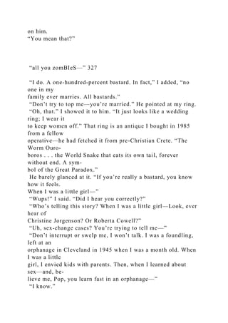 on him.
“You mean that?”
“all you zomBIeS—” 327
“I do. A one-hundred-percent bastard. In fact,” I added, “no
one in my
family ever marries. All bastards.”
“Don’t try to top me—you’re married.” He pointed at my ring.
“Oh, that.” I showed it to him. “It just looks like a wedding
ring; I wear it
to keep women off.” That ring is an antique I bought in 1985
from a fellow
operative—he had fetched it from pre-Christian Crete. “The
Worm Ouro-
boros . . . the World Snake that eats its own tail, forever
without end. A sym-
bol of the Great Paradox.”
He barely glanced at it. “If you’re really a bastard, you know
how it feels.
When I was a little girl—”
“Wups!” I said. “Did I hear you correctly?”
“Who’s telling this story? When I was a little girl—Look, ever
hear of
Christine Jorgenson? Or Roberta Cowell?”
“Uh, sex-change cases? You’re trying to tell me—”
“Don’t interrupt or swelp me, I won’t talk. I was a foundling,
left at an
orphanage in Cleveland in 1945 when I was a month old. When
I was a little
girl, I envied kids with parents. Then, when I learned about
sex—and, be-
lieve me, Pop, you learn fast in an orphanage—”
“I know.”
 