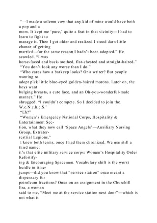 “—I made a solemn vow that any kid of mine would have both
a pop and a
mom. It kept me ‘pure,’ quite a feat in that vicinity—I had to
learn to fight to
manage it. Then I got older and realized I stood darn little
chance of getting
married—for the same reason I hadn’t been adopted.” He
scowled. “I was
horse-faced and buck-toothed, flat-chested and straight-haired.”
“You don’t look any worse than I do.”
“Who cares how a barkeep looks? Or a writer? But people
wanting to
adopt pick little blue-eyed golden-haired morons. Later on, the
boys want
bulging breasts, a cute face, and an Oh-you-wonderful-male
manner.” He
shrugged. “I couldn’t compete. So I decided to join the
W.e.N.c.h.e.S.”
“Eh?”
“Women’s Emergency National Corps, Hospitality &
Entertainment Sec-
tion, what they now call ‘Space Angels’—Auxiliary Nursing
Group, Extrater-
restrial Legions.”
I knew both terms, once I had them chronized. We use still a
third name;
it’s that elite military service corps: Women’s Hospitality Order
Refortify-
ing & Encouraging Spacemen. Vocabulary shift is the worst
hurdle in time-
jumps—did you know that “service station” once meant a
dispensary for
petroleum fractions? Once on an assignment in the Churchill
Era, a woman
said to me, “Meet me at the service station next door”—which is
not what it
 