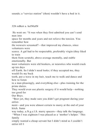 sounds; a “service station” (then) wouldn’t have a bed in it.
328 roBert a. heINleIN
He went on: “It was when they first admitted you can’t send
men into
space for months and years and not relieve the tension. You
remember how
the wowsers screamed?—that improved my chances, since
volunteers were
scarce. A gal had to be respectable, preferably virgin (they liked
to train
them from scratch), above average mentally, and stable
emotionally. But
most volunteers were old hookers, or neurotics who would crack
up ten days
off Earth. So I didn’t need looks; if they accepted me, they
would fix my buck
teeth, put a wave in my hair, teach me to walk and dance and
how to listen
to a man pleasingly, and everything else—plus training for the
prime duties.
They would even use plastic surgery if it would help—nothing
too good for
Our Boys.
“Best yet, they made sure you didn’t get pregnant during your
enlist-
ment—and you were almost certain to marry at the end of your
hitch. Same
way today, a.N.g.e.l.S. marry spacers—they talk the language.
“When I was eighteen I was placed as a ‘mother’s helper.’ This
family
simply wanted a cheap servant but I didn’t mind as I couldn’t
enlist till I
 