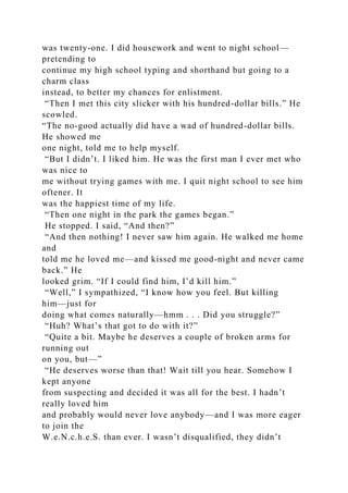 was twenty-one. I did housework and went to night school—
pretending to
continue my high school typing and shorthand but going to a
charm class
instead, to better my chances for enlistment.
“Then I met this city slicker with his hundred-dollar bills.” He
scowled.
“The no-good actually did have a wad of hundred-dollar bills.
He showed me
one night, told me to help myself.
“But I didn’t. I liked him. He was the first man I ever met who
was nice to
me without trying games with me. I quit night school to see him
oftener. It
was the happiest time of my life.
“Then one night in the park the games began.”
He stopped. I said, “And then?”
“And then nothing! I never saw him again. He walked me home
and
told me he loved me—and kissed me good-night and never came
back.” He
looked grim. “If I could find him, I’d kill him.”
“Well,” I sympathized, “I know how you feel. But killing
him—just for
doing what comes naturally—hmm . . . Did you struggle?”
“Huh? What’s that got to do with it?”
“Quite a bit. Maybe he deserves a couple of broken arms for
running out
on you, but—”
“He deserves worse than that! Wait till you hear. Somehow I
kept anyone
from suspecting and decided it was all for the best. I hadn’t
really loved him
and probably would never love anybody—and I was more eager
to join the
W.e.N.c.h.e.S. than ever. I wasn’t disqualified, they didn’t
 