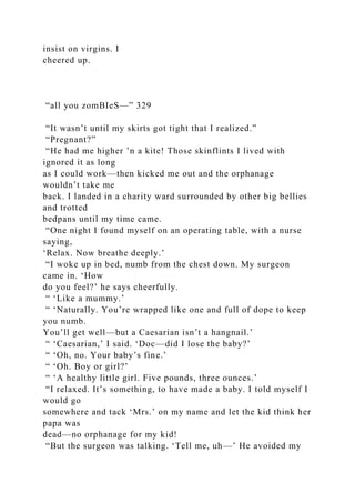 insist on virgins. I
cheered up.
“all you zomBIeS—” 329
“It wasn’t until my skirts got tight that I realized.”
“Pregnant?”
“He had me higher ’n a kite! Those skinflints I lived with
ignored it as long
as I could work—then kicked me out and the orphanage
wouldn’t take me
back. I landed in a charity ward surrounded by other big bellies
and trotted
bedpans until my time came.
“One night I found myself on an operating table, with a nurse
saying,
‘Relax. Now breathe deeply.’
“I woke up in bed, numb from the chest down. My surgeon
came in. ‘How
do you feel?’ he says cheerfully.
“ ‘Like a mummy.’
“ ‘Naturally. You’re wrapped like one and full of dope to keep
you numb.
You’ll get well—but a Caesarian isn’t a hangnail.’
“ ‘Caesarian,’ I said. ‘Doc—did I lose the baby?’
“ ‘Oh, no. Your baby’s fine.’
“ ‘Oh. Boy or girl?’
“ ‘A healthy little girl. Five pounds, three ounces.’
“I relaxed. It’s something, to have made a baby. I told myself I
would go
somewhere and tack ‘Mrs.’ on my name and let the kid think her
papa was
dead—no orphanage for my kid!
“But the surgeon was talking. ‘Tell me, uh—’ He avoided my
 