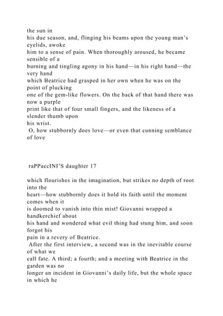 the sun in
his due season, and, flinging his beams upon the young man’s
eyelids, awoke
him to a sense of pain. When thoroughly aroused, he became
sensible of a
burning and tingling agony in his hand—in his right hand—the
very hand
which Beatrice had grasped in her own when he was on the
point of plucking
one of the gem-like flowers. On the back of that hand there was
now a purple
print like that of four small fingers, and the likeness of a
slender thumb upon
his wrist.
O, how stubbornly does love—or even that cunning semblance
of love
raPPaccINI’S daughter 17
which flourishes in the imagination, but strikes no depth of root
into the
heart—how stubbornly does it hold its faith until the moment
comes when it
is doomed to vanish into thin mist! Giovanni wrapped a
handkerchief about
his hand and wondered what evil thing had stung him, and soon
forgot his
pain in a revery of Beatrice.
After the first interview, a second was in the inevitable course
of what we
call fate. A third; a fourth; and a meeting with Beatrice in the
garden was no
longer an incident in Giovanni’s daily life, but the whole space
in which he
 