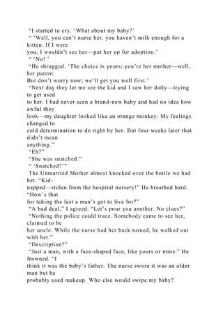 “I started to cry. ‘What about my baby?’
“ ‘Well, you can’t nurse her, you haven’t milk enough for a
kitten. If I were
you, I wouldn’t see her—put her up for adoption.’
“ ‘No! ’
“He shrugged. ‘The choice is yours; you’re her mother—well,
her parent.
But don’t worry now; we’ll get you well first.’
“Next day they let me see the kid and I saw her daily—trying
to get used
to her. I had never seen a brand-new baby and had no idea how
awful they
look—my daughter looked like an orange monkey. My feelings
changed to
cold determination to do right by her. But four weeks later that
didn’t mean
anything.”
“Eh?”
“She was snatched.”
“ ‘Snatched?’”
The Unmarried Mother almost knocked over the bottle we had
bet. “Kid-
napped—stolen from the hospital nursery!” He breathed hard.
“How’s that
for taking the last a man’s got to live for?”
“A bad deal,” I agreed. “Let’s pour you another. No clues?”
“Nothing the police could trace. Somebody came to see her,
claimed to be
her uncle. While the nurse had her back turned, he walked out
with her.”
“Description?”
“Just a man, with a face-shaped face, like yours or mine.” He
frowned. “I
think it was the baby’s father. The nurse swore it was an older
man but he
probably used makeup. Who else would swipe my baby?
 