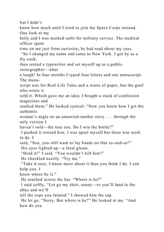 but I didn’t
know how much until I tried to join the Space Corps instead.
One look at my
belly and I was marked unfit for military service. The medical
officer spent
time on me just from curiosity; he had read about my case.
“So I changed my name and came to New York. I got by as a
fry cook,
then rented a typewriter and set myself up as a public
stenographer—what
a laugh! In four months I typed four letters and one manuscript.
The manu-
script was for Real Life Tales and a waste of paper, but the goof
who wrote it
sold it. Which gave me an idea; I bought a stack of confession
magazines and
studied them.” He looked cynical. “Now you know how I get the
authentic
woman’s angle on an umarried-mother story . . . through the
only version I
haven’t sold—the true one. Do I win the bottle?”
I pushed it toward him. I was upset myself but there was work
to do. I
said, “Son, you still want to lay hands on that so-and-so?”
His eyes lighted up—a feral gleam.
“Hold it!” I said. “You wouldn’t kill him?”
He chuckled nastily. “Try me.”
“Take it easy. I know more about it than you think I do. I can
help you. I
know where he is.”
He reached across the bar. “Where is he?”
I said softly, “Let go my shirt, sonny—or you’ll land in the
alley and we’ll
tell the cops you fainted.” I showed him the sap.
He let go. “Sorry. But where is he?” He looked at me. “And
how do you
 