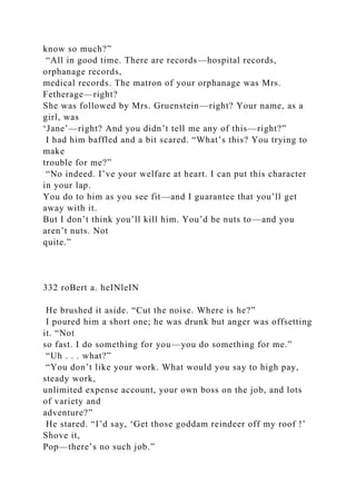 know so much?”
“All in good time. There are records—hospital records,
orphanage records,
medical records. The matron of your orphanage was Mrs.
Fetherage—right?
She was followed by Mrs. Gruenstein—right? Your name, as a
girl, was
‘Jane’—right? And you didn’t tell me any of this—right?”
I had him baffled and a bit scared. “What’s this? You trying to
make
trouble for me?”
“No indeed. I’ve your welfare at heart. I can put this character
in your lap.
You do to him as you see fit—and I guarantee that you’ll get
away with it.
But I don’t think you’ll kill him. You’d be nuts to—and you
aren’t nuts. Not
quite.”
332 roBert a. heINleIN
He brushed it aside. “Cut the noise. Where is he?”
I poured him a short one; he was drunk but anger was offsetting
it. “Not
so fast. I do something for you—you do something for me.”
“Uh . . . what?”
“You don’t like your work. What would you say to high pay,
steady work,
unlimited expense account, your own boss on the job, and lots
of variety and
adventure?”
He stared. “I’d say, ‘Get those goddam reindeer off my roof !’
Shove it,
Pop—there’s no such job.”
 
