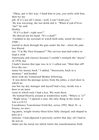 “Okay, put it this way: I hand him to you, you settle with him,
then try my
job. If it’s not all I claim—well, I can’t hold you.”
He was wavering; the last drink did it. “When d’yuh d’liver
’im?” he said
thickly.
“If it’s a deal—right now!”
He shoved out his hand. “It’s a deal!”
I nodded to my assistant to watch both ends, noted the time—
2300—
started to duck through the gate under the bar—when the juke
box blared
out: “I’m My Own Granpaw!” The service man had orders to
load it with
Americana and classics because I couldn’t stomach the “music”
of 1970, but
I hadn’t known that tape was in it. I called out, “Shut that off!
Give the cus-
tomer his money back.” I added, “Storeroom, back in a
moment,” and headed
there with my Unmarried Mother following.
It was down the passage across from the johns, a steel door to
which no
one but my day manager and myself had a key; inside was a
door to an inner
room to which only I had a key. We went there.
He looked blearily around at windowless walls. “Where is ’e?”
“Right away.” I opened a case, the only thing in the room; it
was a u.S.f.f.
Coordinates Transformer Field Kit, series 1992, Mod. II—a
beauty, no mov-
ing parts, weight twenty-three kilos fully charged, and shaped to
pass as a
suitcase. I had adjusted it precisely earlier that day; all I had to
do was to
shake out the metal net which limits the transformation field.
 