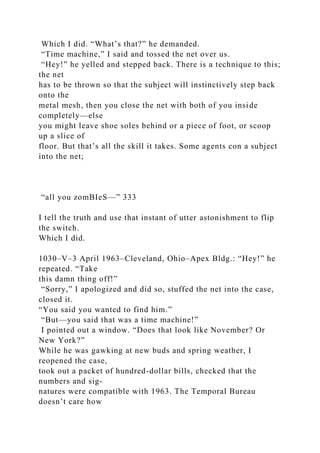 Which I did. “What’s that?” he demanded.
“Time machine,” I said and tossed the net over us.
“Hey!” he yelled and stepped back. There is a technique to this;
the net
has to be thrown so that the subject will instinctively step back
onto the
metal mesh, then you close the net with both of you inside
completely—else
you might leave shoe soles behind or a piece of foot, or scoop
up a slice of
floor. But that’s all the skill it takes. Some agents con a subject
into the net;
“all you zomBIeS—” 333
I tell the truth and use that instant of utter astonishment to flip
the switch.
Which I did.
1030–V–3 April 1963–Cleveland, Ohio–Apex Bldg.: “Hey!” he
repeated. “Take
this damn thing off!”
“Sorry,” I apologized and did so, stuffed the net into the case,
closed it.
“You said you wanted to find him.”
“But—you said that was a time machine!”
I pointed out a window. “Does that look like November? Or
New York?”
While he was gawking at new buds and spring weather, I
reopened the case,
took out a packet of hundred-dollar bills, checked that the
numbers and sig-
natures were compatible with 1963. The Temporal Bureau
doesn’t care how
 