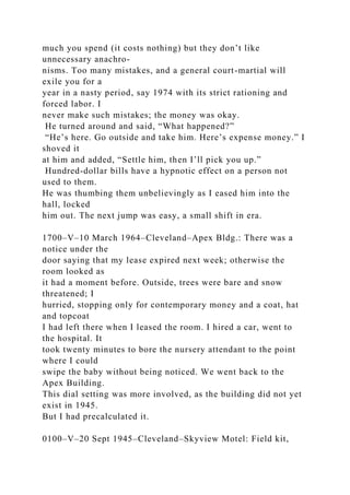 much you spend (it costs nothing) but they don’t like
unnecessary anachro-
nisms. Too many mistakes, and a general court-martial will
exile you for a
year in a nasty period, say 1974 with its strict rationing and
forced labor. I
never make such mistakes; the money was okay.
He turned around and said, “What happened?”
“He’s here. Go outside and take him. Here’s expense money.” I
shoved it
at him and added, “Settle him, then I’ll pick you up.”
Hundred-dollar bills have a hypnotic effect on a person not
used to them.
He was thumbing them unbelievingly as I eased him into the
hall, locked
him out. The next jump was easy, a small shift in era.
1700–V–10 March 1964–Cleveland–Apex Bldg.: There was a
notice under the
door saying that my lease expired next week; otherwise the
room looked as
it had a moment before. Outside, trees were bare and snow
threatened; I
hurried, stopping only for contemporary money and a coat, hat
and topcoat
I had left there when I leased the room. I hired a car, went to
the hospital. It
took twenty minutes to bore the nursery attendant to the point
where I could
swipe the baby without being noticed. We went back to the
Apex Building.
This dial setting was more involved, as the building did not yet
exist in 1945.
But I had precalculated it.
0100–V–20 Sept 1945–Cleveland–Skyview Motel: Field kit,
 