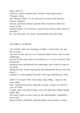baby, and I ar-
rived in a motel outside town. Earlier I had registered as
“Gregory John-
son, Warren, Ohio,” so we arrived in a room with curtains
closed, windows
locked, and doors bolted, and the floor cleared to allow for
waver as the
machine hunts. You can get a nasty bruise from a chair where it
shouldn’t
be—not the chair, of course, but backlash from the field.
334 roBert a. heINleIN
No trouble. Jane was sleeping soundly; I carried her out, put
her in a gro-
cery box on the seat of a car I had provided earlier, drove to the
orphanage,
put her on the steps, drove two blocks to a “service station” (the
petroleum-
products sort) and phoned the orphanage, drove back in time to
see them
taking the box inside, kept going and abandoned the car near the
motel—
walked to it and jumped forward to the Apex Building in 1963.
2200–V–24 April 1963–Cleveland–Apex Bldg.: I had cut the
time rather
fine—temporal accuracy depends on span, except on return to
zero. If I had
it right, Jane was discovering, out in the park this balmy spring
night, that
she wasn’t quite as nice a girl as she had thought. I grabbed a
taxi to the
home of those skinflints, had the hackie wait around a corner
 