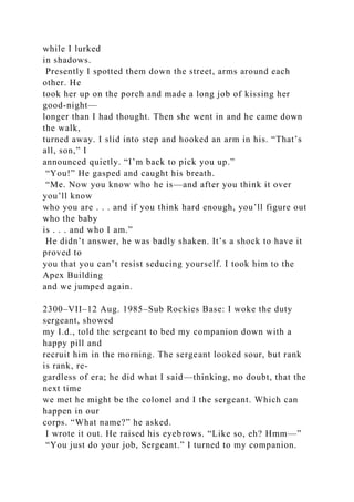 while I lurked
in shadows.
Presently I spotted them down the street, arms around each
other. He
took her up on the porch and made a long job of kissing her
good-night—
longer than I had thought. Then she went in and he came down
the walk,
turned away. I slid into step and hooked an arm in his. “That’s
all, son,” I
announced quietly. “I’m back to pick you up.”
“You!” He gasped and caught his breath.
“Me. Now you know who he is—and after you think it over
you’ll know
who you are . . . and if you think hard enough, you’ll figure out
who the baby
is . . . and who I am.”
He didn’t answer, he was badly shaken. It’s a shock to have it
proved to
you that you can’t resist seducing yourself. I took him to the
Apex Building
and we jumped again.
2300–VII–12 Aug. 1985–Sub Rockies Base: I woke the duty
sergeant, showed
my I.d., told the sergeant to bed my companion down with a
happy pill and
recruit him in the morning. The sergeant looked sour, but rank
is rank, re-
gardless of era; he did what I said—thinking, no doubt, that the
next time
we met he might be the colonel and I the sergeant. Which can
happen in our
corps. “What name?” he asked.
I wrote it out. He raised his eyebrows. “Like so, eh? Hmm—”
“You just do your job, Sergeant.” I turned to my companion.
 