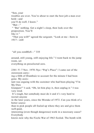 “Son, your
troubles are over. You’re about to start the best job a man ever
held—and
you’ll do well. I know.”
“But—”
“ ‘But’ nothing. Get a night’s sleep, then look over the
proposition. You’ll
like it.”
“That you will!” agreed the sergeant. “Look at me—born in
1917—still
“all you zomBIeS—” 335
around, still young, still enjoying life.” I went back to the jump
room, set
everything on preselected zero.
2301–V–7 Nov. 1970–Nyc–“Pop’s Place”: I came out of the
storeroom carry-
ing a fifth of Drambuie to account for the minute I had been
gone. My assis-
tant was arguing with the customer who had been playing “I’m
My Own
Granpaw!” I said, “Oh, let him play it, then unplug it.” I was
very tired.
It’s rough, but somebody must do it and it’s very hard to
recruit anyone
in the later years, since the Mistake of 1972. Can you think of a
better source
than to pick people all fouled up where they are and give them
well-paid,
interesting (even though dangerous) work in a necessary cause?
Everybody
knows now why the Fizzle War of 1963 fizzled. The bomb with
 
