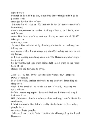New York’s
number on it didn’t go off, a hundred other things didn’t go as
planned—all
arranged by the likes of me.
But not the Mistake of ’72; that one is not our fault—and can’t
be undone;
there’s no paradox to resolve. A thing either is, or it isn’t, now
and forever
amen. But there won’t be another like it; an order dated “1992”
takes prece-
dence any year.
I closed five minutes early, leaving a letter in the cash register
telling my
day manager that I was accepting his offer to buy me out, to see
my lawyer
as I was leaving on a long vacation. The Bureau might or might
not pick up
his payments, but they want things left tidy. I went to the room
back of the
storeroom and forward to 1993.
2200–VII–12 Jan. 1993–Sub Rockies Annex–HQ Temporal
DOL: I checked
in with the duty officer and went to my quarters, intending to
sleep for a
week. I had fetched the bottle we bet (after all, I won it) and
took a drink
before I wrote my report. It tasted foul and I wondered why I
had ever liked
Old Underwear. But it was better than nothing; I don’t like to be
cold sober,
I think too much. But I don’t really hit the bottle either; other
people have
snakes—I have people.
I dictated my report; forty recruitments all okayed by the Psych
Bureau—
 