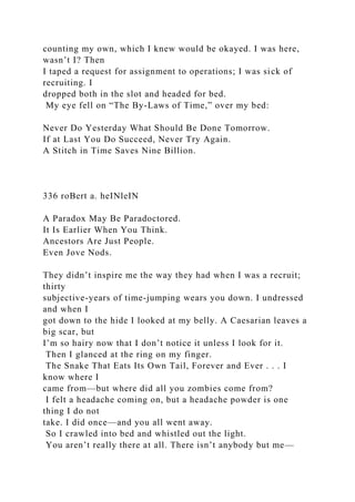 counting my own, which I knew would be okayed. I was here,
wasn’t I? Then
I taped a request for assignment to operations; I was sick of
recruiting. I
dropped both in the slot and headed for bed.
My eye fell on “The By-Laws of Time,” over my bed:
Never Do Yesterday What Should Be Done Tomorrow.
If at Last You Do Succeed, Never Try Again.
A Stitch in Time Saves Nine Billion.
336 roBert a. heINleIN
A Paradox May Be Paradoctored.
It Is Earlier When You Think.
Ancestors Are Just People.
Even Jove Nods.
They didn’t inspire me the way they had when I was a recruit;
thirty
subjective-years of time-jumping wears you down. I undressed
and when I
got down to the hide I looked at my belly. A Caesarian leaves a
big scar, but
I’m so hairy now that I don’t notice it unless I look for it.
Then I glanced at the ring on my finger.
The Snake That Eats Its Own Tail, Forever and Ever . . . I
know where I
came from—but where did all you zombies come from?
I felt a headache coming on, but a headache powder is one
thing I do not
take. I did once—and you all went away.
So I crawled into bed and whistled out the light.
You aren’t really there at all. There isn’t anybody but me—
 