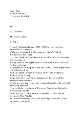 Jane—here
alone in the dark.
I miss you dreadfully!
337
J. G. Ballard
The Cage of Sand
. . . .
{ 1962 }
J(ames) G(raham) Ballard (1930–2009), one of the most
controversial fi gures in
sf history, was raised in Shanghai, the son of a British
businessman; following
the 1941 attack on Pearl Harbor, he was interned in a Japanese
prison camp, en-
during physical and psychological trials that formed the basis
for his celebrated
mainstream novel Empire of the Sun (1984). These experiences
left Ballard with an
abiding alienation from the values of Western modernity,
dubious about the sup-
posed boon of technological progress, and convinced that
advanced civilization is
merely a screen for violent and irrational impulses. Deeply infl
uenced by Freudian
theory and the techniques of European Surrealism, Ballard’s
work during the late
1950s and early 1960s, most of it published in the British
magazines New Worlds
and Science-Fantasy, proff ered hard-edged yet often lyrical
perspectives on post-
 