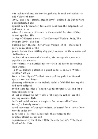 war techno-culture; the stories gathered in such collections as
The Voices of Time
(1962) and The Terminal Beach (1964) pointed the way toward
a sophisticated and
cynical new breed of sf, less confi dent than the pulp tradition
had been in the
scientifi c mastery of nature or the essential heroism of the
human species. His
trilogy of disaster novels—The Drowned World (1962), The
Drought (1964; aka The
Burning World), and The Crystal World (1966)—challenged
every convention of the
genre. Rather than battling doggedly to preserve the remnants of
civilization in
the face of monumental adversity, his protagonists pursue a
psychic accommoda-
tion—virtually a mystical fusion—with the forces destroying
their worlds.
In 1962, Ballard published a guest editorial in New Worlds—
entitled “Which
Way to Inner Space?”—that lambasted the pulp tradition of
space travel and inter-
planetary adventure as an archaic realm of childish fantasy that
had been eclipsed
by the stark realities of Space Age technocracy. Calling for a
more introspective
sf that explored the labyrinths of the psyche rather than the
soaring cosmos, Bal-
lard’s editorial became a template for the so-called “New
Wave,” a loosely coordi-
nated movement of younger writers, centered for a time at New
Worlds under the
editorship of Michael Moorcock, that embraced the
countercultural values and
experimental styles of the 1960s (Pamela Zoline’s “The Heat
Death of the Uni-
 