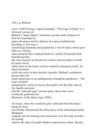 338 j. g. Ballard
verse” [1967] being a signal example). “The Cage of Sand” is a
fictional version of
Ballard’s “Inner Space” manifesto, giving stark evidence of
both his contempt for
space adventure and his defense of a more troubled and
brooding sf. Set near a
ruined Cape Kennedy and peopled by a trio of loners whose past
links to a failing
space program have reduced them to a clutch of haunted (and
hunted) pariahs,
the story focuses on the private visions and nostalgias evoked
by space travel
rather than on the heroic techno-scientific enterprise itself. As
dead astronauts
circle the earth in their derelict capsules, Ballard’s antiheroes
pursue their ob-
scure obsessions to an ambiguously triumphant apotheosis. “The
Cage of Sand”
inaugurated a series of stories that dealt with the dark side of
the Apollo missions
and the “outward urge” toward space; these tales were
eventually gathered into
Memories of the Space Age (1988).
At sunset, when the vermilion glow reflected from the dunes
along the hori-
zon fitfully illuminated the white faces of the abandoned hotels,
Bridgman
stepped onto his balcony and looked out over the long stretches
of cooling
sand as the tides of purple shadow seeped across them. Slowly,
 