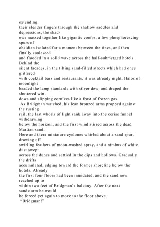 extending
their slender fingers through the shallow saddles and
depressions, the shad-
ows massed together like gigantic combs, a few phosphorescing
spurs of
obsidian isolated for a moment between the tines, and then
finally coalesced
and flooded in a solid wave across the half-submerged hotels.
Behind the
silent facades, in the tilting sand-filled streets which had once
glittered
with cocktail bars and restaurants, it was already night. Halos of
moonlight
beaded the lamp standards with silver dew, and draped the
shuttered win-
dows and slipping cornices like a frost of frozen gas.
As Bridgman watched, his lean bronzed arms propped against
the rusting
rail, the last whorls of light sank away into the cerise funnel
withdrawing
below the horizon, and the first wind stirred across the dead
Martian sand.
Here and there miniature cyclones whirled about a sand spur,
drawing off
swirling feathers of moon-washed spray, and a nimbus of white
dust swept
across the dunes and settled in the dips and hollows. Gradually
the drifts
accumulated, edging toward the former shoreline below the
hotels. Already
the first four floors had been inundated, and the sand now
reached up to
within two feet of Bridgman’s balcony. After the next
sandstorm he would
be forced yet again to move to the floor above.
“Bridgman!”
 