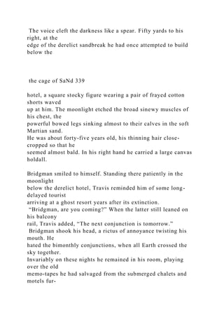 The voice cleft the darkness like a spear. Fifty yards to his
right, at the
edge of the derelict sandbreak he had once attempted to build
below the
the cage of SaNd 339
hotel, a square stocky figure wearing a pair of frayed cotton
shorts waved
up at him. The moonlight etched the broad sinewy muscles of
his chest, the
powerful bowed legs sinking almost to their calves in the soft
Martian sand.
He was about forty-five years old, his thinning hair close-
cropped so that he
seemed almost bald. In his right hand he carried a large canvas
holdall.
Bridgman smiled to himself. Standing there patiently in the
moonlight
below the derelict hotel, Travis reminded him of some long-
delayed tourist
arriving at a ghost resort years after its extinction.
“Bridgman, are you coming?” When the latter still leaned on
his balcony
rail, Travis added, “The next conjunction is tomorrow.”
Bridgman shook his head, a rictus of annoyance twisting his
mouth. He
hated the bimonthly conjunctions, when all Earth crossed the
sky together.
Invariably on these nights he remained in his room, playing
over the old
memo-tapes he had salvaged from the submerged chalets and
motels fur-
 
