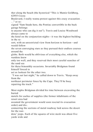 ther along the beach (the hysterical “This is Mamie Goldberg,
62955 Cocoa
Boulevard, I really wanna protest against this crazy evacuation .
. .” or re-
signed “Sam Snade here, the Pontiac convertible in the back
garage belongs
to anyone who can dig it out”). Travis and Louise Woodward
always came to
the hotel on the conjunction nights—it was the highest building
in the re-
sort, with an unrestricted view from horizon to horizon—and
would follow
the seven converging stars as they pursued their endless courses
around the
globe. Both would be oblivious of everything else, which the
wardens knew
only too well, and they reserved their most careful searches of
the sand sea
for these bimonthly occasions. Invariably Bridgman found
himself forced to
act as lookout for the other two.
“I was out last night,” he called down to Travis. “Keep away
from the
northeast perimeter fence by the Cape. They’ll be busy
repairing the track.”
Most nights Bridgman divided his time between excavating the
buried
motels for caches of supplies (the former inhabitants of the
resort area had
assumed the government would soon rescind its evacuation
order) and dis-
connecting the sections of metal roadway laid across the desert
for the war-
dens’ jeeps. Each of the squares of wire mesh was about five
yards wide and
 