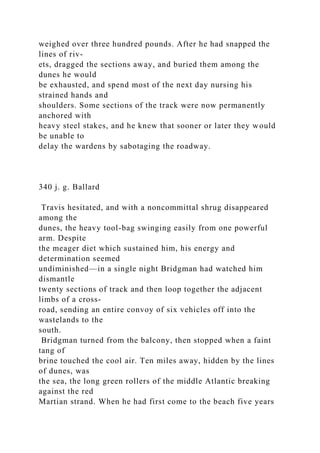 weighed over three hundred pounds. After he had snapped the
lines of riv-
ets, dragged the sections away, and buried them among the
dunes he would
be exhausted, and spend most of the next day nursing his
strained hands and
shoulders. Some sections of the track were now permanently
anchored with
heavy steel stakes, and he knew that sooner or later they would
be unable to
delay the wardens by sabotaging the roadway.
340 j. g. Ballard
Travis hesitated, and with a noncommittal shrug disappeared
among the
dunes, the heavy tool-bag swinging easily from one powerful
arm. Despite
the meager diet which sustained him, his energy and
determination seemed
undiminished—in a single night Bridgman had watched him
dismantle
twenty sections of track and then loop together the adjacent
limbs of a cross-
road, sending an entire convoy of six vehicles off into the
wastelands to the
south.
Bridgman turned from the balcony, then stopped when a faint
tang of
brine touched the cool air. Ten miles away, hidden by the lines
of dunes, was
the sea, the long green rollers of the middle Atlantic breaking
against the red
Martian strand. When he had first come to the beach five years
 