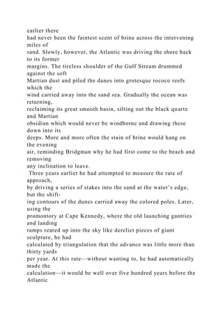 earlier there
had never been the faintest scent of brine across the intervening
miles of
sand. Slowly, however, the Atlantic was driving the shore back
to its former
margins. The tireless shoulder of the Gulf Stream drummed
against the soft
Martian dust and piled the dunes into grotesque rococo reefs
which the
wind carried away into the sand sea. Gradually the ocean was
returning,
reclaiming its great smooth basin, silting out the black quartz
and Martian
obsidian which would never be windborne and drawing these
down into its
deeps. More and more often the stain of brine would hang on
the evening
air, reminding Bridgman why he had first come to the beach and
removing
any inclination to leave.
Three years earlier he had attempted to measure the rate of
approach,
by driving a series of stakes into the sand at the water’s edge,
but the shift-
ing contours of the dunes carried away the colored poles. Later,
using the
promontory at Cape Kennedy, where the old launching gantries
and landing
ramps reared up into the sky like derelict pieces of giant
sculpture, he had
calculated by triangulation that the advance was little more than
thirty yards
per year. At this rate—without wanting to, he had automatically
made the
calculation—it would be well over five hundred years before the
Atlantic
 
