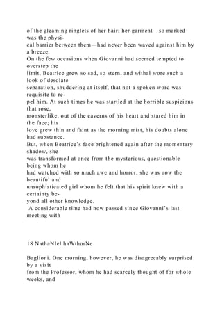 of the gleaming ringlets of her hair; her garment—so marked
was the physi-
cal barrier between them—had never been waved against him by
a breeze.
On the few occasions when Giovanni had seemed tempted to
overstep the
limit, Beatrice grew so sad, so stern, and withal wore such a
look of desolate
separation, shuddering at itself, that not a spoken word was
requisite to re-
pel him. At such times he was startled at the horrible suspicions
that rose,
monsterlike, out of the caverns of his heart and stared him in
the face; his
love grew thin and faint as the morning mist, his doubts alone
had substance.
But, when Beatrice’s face brightened again after the momentary
shadow, she
was transformed at once from the mysterious, questionable
being whom he
had watched with so much awe and horror; she was now the
beautiful and
unsophisticated girl whom he felt that his spirit knew with a
certainty be-
yond all other knowledge.
A considerable time had now passed since Giovanni’s last
meeting with
18 NathaNIel haWthorNe
Baglioni. One morning, however, he was disagreeably surprised
by a visit
from the Professor, whom he had scarcely thought of for whole
weeks, and
 