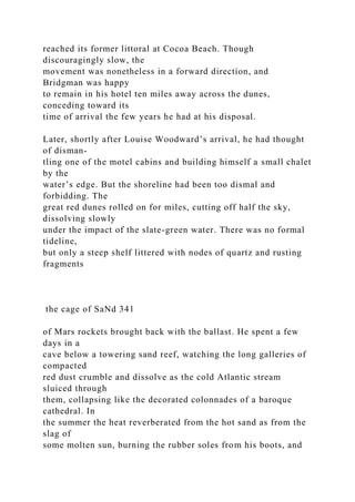 reached its former littoral at Cocoa Beach. Though
discouragingly slow, the
movement was nonetheless in a forward direction, and
Bridgman was happy
to remain in his hotel ten miles away across the dunes,
conceding toward its
time of arrival the few years he had at his disposal.
Later, shortly after Louise Woodward’s arrival, he had thought
of disman-
tling one of the motel cabins and building himself a small chalet
by the
water’s edge. But the shoreline had been too dismal and
forbidding. The
great red dunes rolled on for miles, cutting off half the sky,
dissolving slowly
under the impact of the slate-green water. There was no formal
tideline,
but only a steep shelf littered with nodes of quartz and rusting
fragments
the cage of SaNd 341
of Mars rockets brought back with the ballast. He spent a few
days in a
cave below a towering sand reef, watching the long galleries of
compacted
red dust crumble and dissolve as the cold Atlantic stream
sluiced through
them, collapsing like the decorated colonnades of a baroque
cathedral. In
the summer the heat reverberated from the hot sand as from the
slag of
some molten sun, burning the rubber soles from his boots, and
 