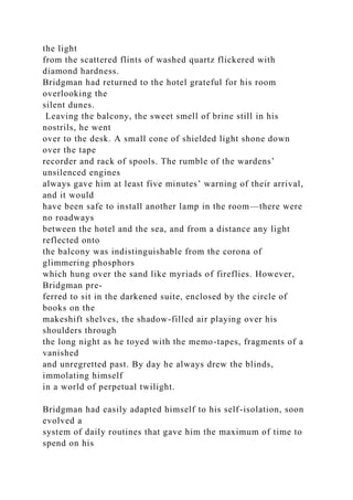 the light
from the scattered flints of washed quartz flickered with
diamond hardness.
Bridgman had returned to the hotel grateful for his room
overlooking the
silent dunes.
Leaving the balcony, the sweet smell of brine still in his
nostrils, he went
over to the desk. A small cone of shielded light shone down
over the tape
recorder and rack of spools. The rumble of the wardens’
unsilenced engines
always gave him at least five minutes’ warning of their arrival,
and it would
have been safe to install another lamp in the room—there were
no roadways
between the hotel and the sea, and from a distance any light
reflected onto
the balcony was indistinguishable from the corona of
glimmering phosphors
which hung over the sand like myriads of fireflies. However,
Bridgman pre-
ferred to sit in the darkened suite, enclosed by the circle of
books on the
makeshift shelves, the shadow-filled air playing over his
shoulders through
the long night as he toyed with the memo-tapes, fragments of a
vanished
and unregretted past. By day he always drew the blinds,
immolating himself
in a world of perpetual twilight.
Bridgman had easily adapted himself to his self-isolation, soon
evolved a
system of daily routines that gave him the maximum of time to
spend on his
 